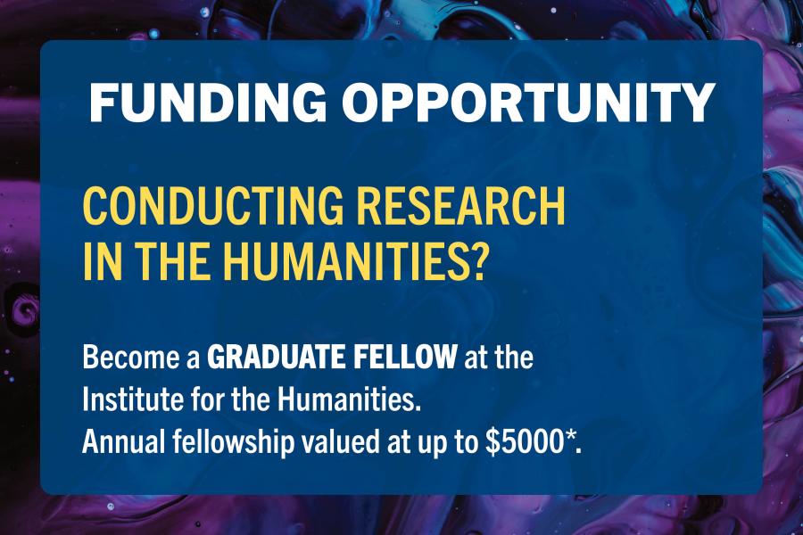 Blue and purple graphic. Text: Funding Opportunity. Conducting research in the humanities? Become a graduate fellow at the Institute for the Humanities. Annual fellowship valued at up to $5000, subject to budgetary approval.